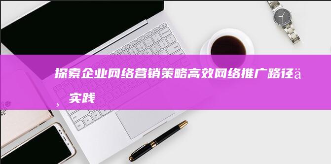 探索企业网络营销策略：高效网络推广路径与实践效果